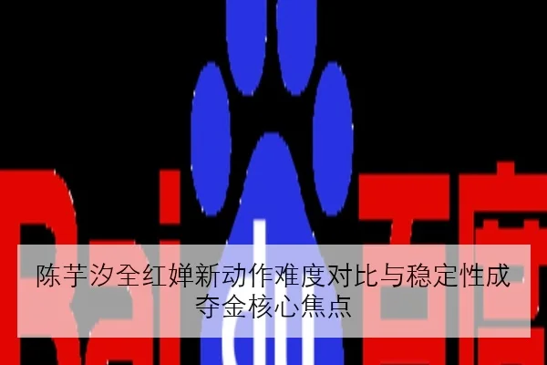 陈芋汐全红婵新动作难度对比与稳定性成夺金核心焦点