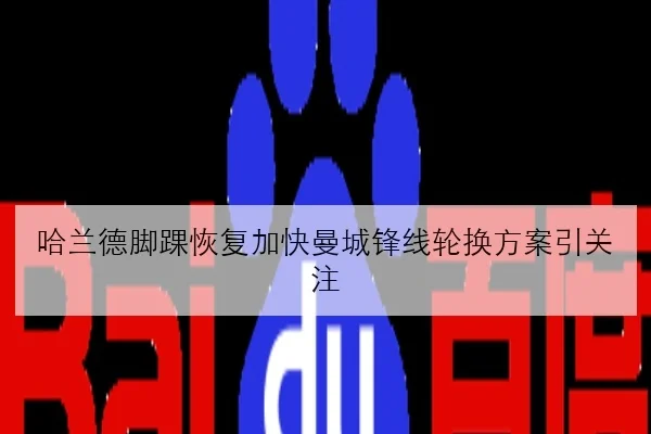 哈兰德脚踝恢复加快曼城锋线轮换方案引关注